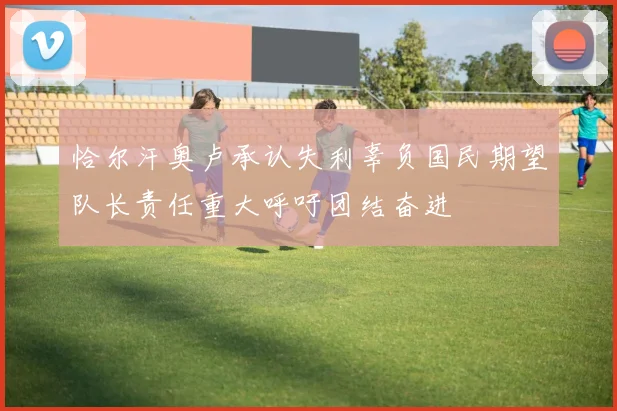 恰尔汗奥卢承认失利辜负国民期望队长责任重大呼吁团结奋进