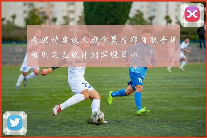 香波特建议文班今夏与邓肯联手训练制定无敌计划实现目标