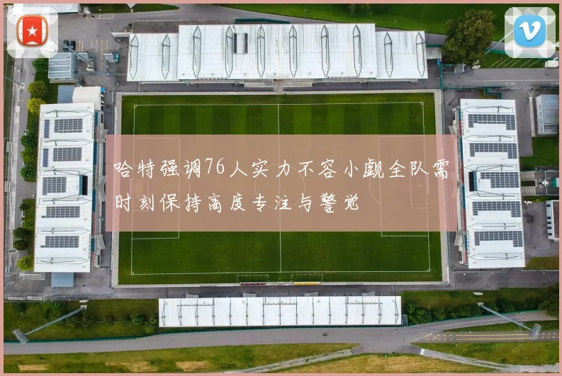 哈特强调76人实力不容小觑全队需时刻保持高度专注与警觉