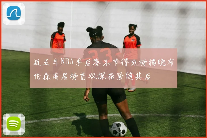 近五年NBA季后赛末节得分榜揭晓布伦森高居榜首双探花紧随其后