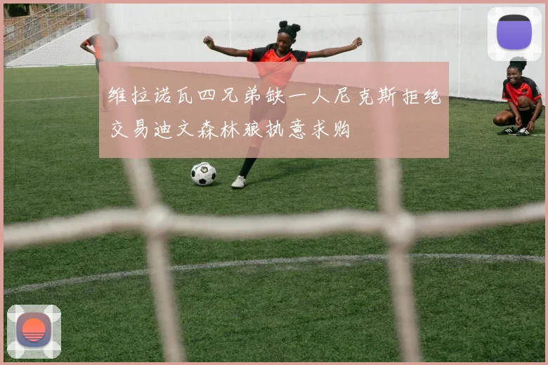 维拉诺瓦四兄弟缺一人尼克斯拒绝交易迪文森林狼执意求购