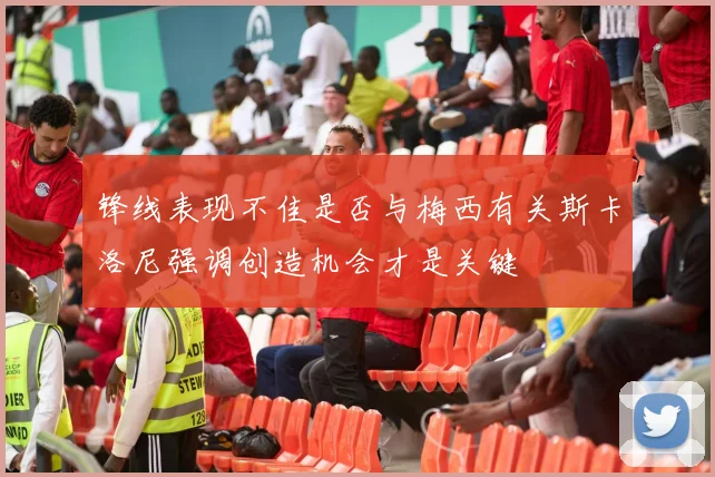 锋线表现不佳是否与梅西有关斯卡洛尼强调创造机会才是关键