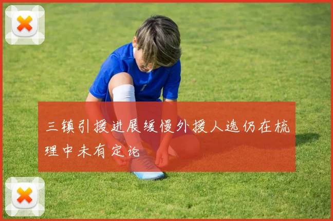 三镇引援进展缓慢外援人选仍在梳理中未有定论
