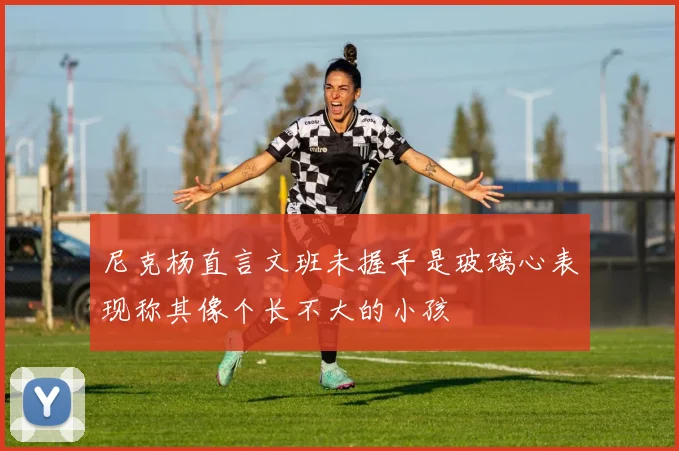 尼克杨直言文班未握手是玻璃心表现称其像个长不大的小孩