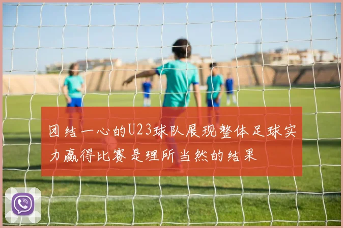 团结一心的U23球队展现整体足球实力赢得比赛是理所当然的结果