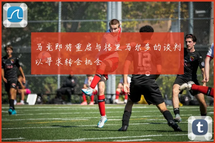马竞即将重启与格里马尔多的谈判以寻求转会机会