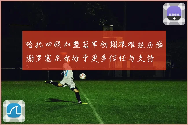 哈托回顾加盟蓝军初期艰难经历感谢罗塞尼尔给予更多信任与支持