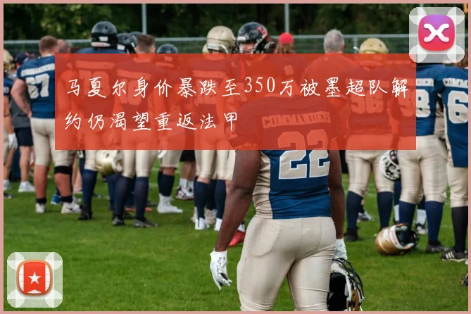 马夏尔身价暴跌至350万被墨超队解约仍渴望重返法甲