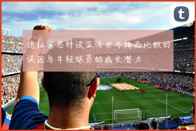 德拉富恩特谈亚马尔与梅西比较的误区与年轻球员的成长潜力