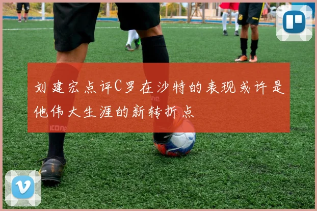 刘建宏点评C罗在沙特的表现或许是他伟大生涯的新转折点