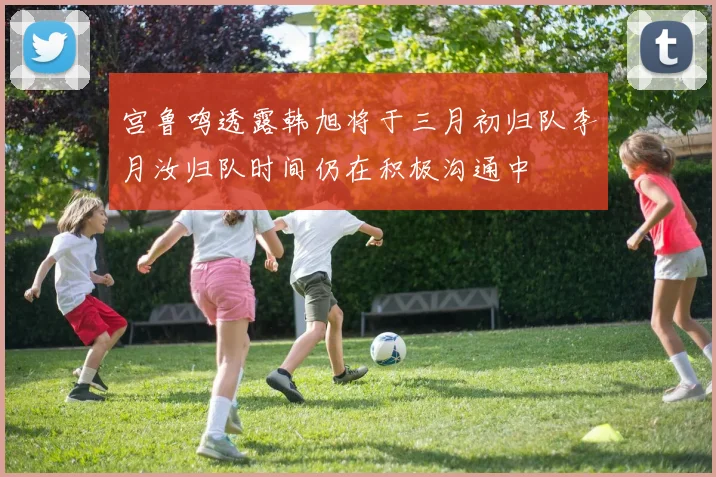 宫鲁鸣透露韩旭将于三月初归队李月汝归队时间仍在积极沟通中