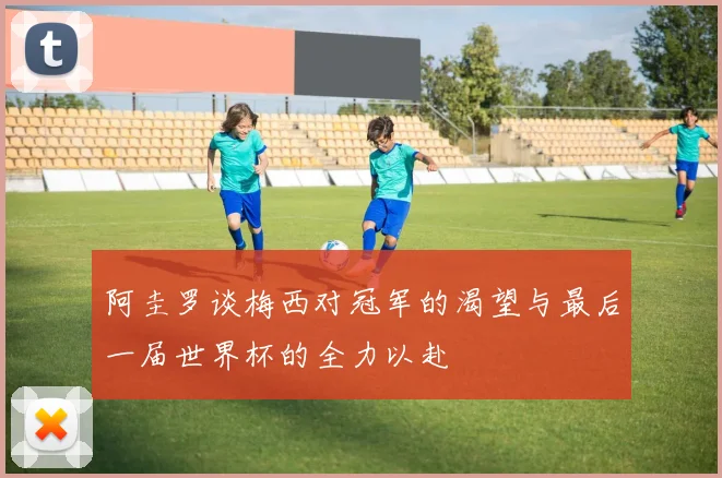 阿圭罗谈梅西对冠军的渴望与最后一届世界杯的全力以赴