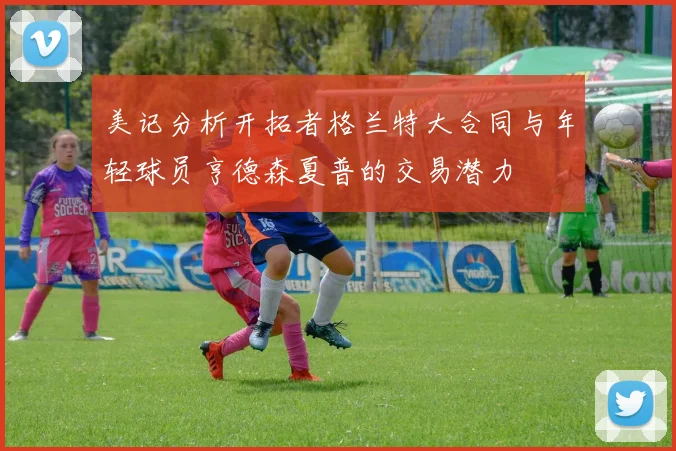美记分析开拓者格兰特大合同与年轻球员亨德森夏普的交易潜力