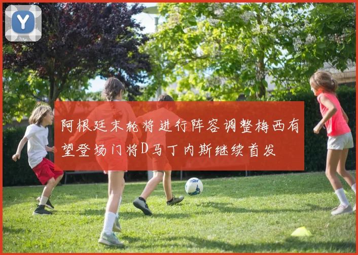 阿根廷末轮将进行阵容调整梅西有望登场门将D马丁内斯继续首发