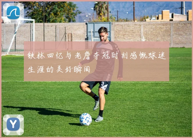 铁林回忆与老詹夺冠时刻感慨球迷生涯的美好瞬间